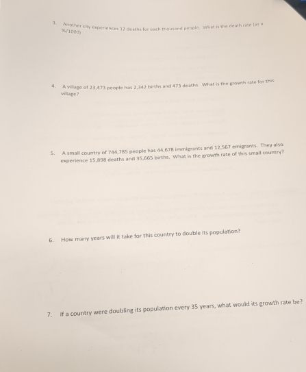 Amother city experiences 12 deaths for each thousand people. What is the death rate (as a
%/10005
4. A village of 23,473 people has 2,342 births and 473 deaths. What is the growth rate for this 
village ? 
S. A small country of 744,785 people has 44,678 immigrants and 12,567 emigrants. They also 
experience 15,898 deaths and 35,665 births. What is the growth rate of this small country? 
6. How many years will it take for this country to double its population? 
7. If a country were doubling its population every 35 years, what would its growth rate be?