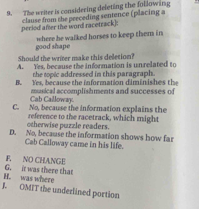 The writer is considering deleting the following
clause from the preceding sentence (placing a
period after the word racetrack):
where he walked horses to keep them in
good shape
Should the writer make this deletion?
A. Yes, because the information is unrelated to
the topic addressed in this paragraph.
B. Yes, because the information diminishes the
musical accomplishments and successes of
Cab Calloway.
C. No, because the information explains the
reference to the racetrack, which might
otherwise puzzle readers.
D. No, because the information shows how far
Cab Calloway came in his life.
F. NO CHANGE
G. it was there that
H. was where
J. OMIT the underlined portion