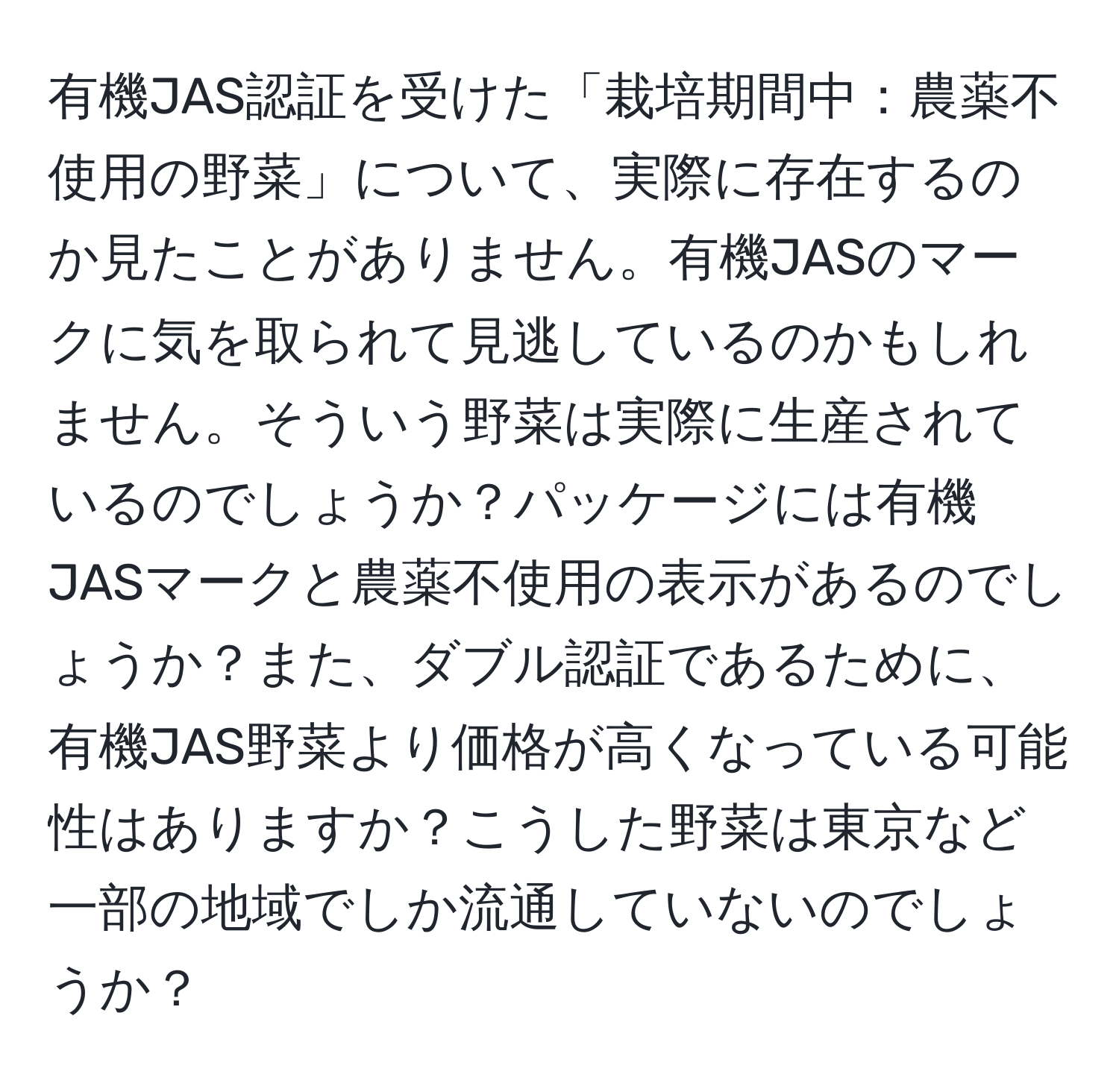 有機JAS認証を受けた「栽培期間中：農薬不使用の野菜」について、実際に存在するのか見たことがありません。有機JASのマークに気を取られて見逃しているのかもしれません。そういう野菜は実際に生産されているのでしょうか？パッケージには有機JASマークと農薬不使用の表示があるのでしょうか？また、ダブル認証であるために、有機JAS野菜より価格が高くなっている可能性はありますか？こうした野菜は東京など一部の地域でしか流通していないのでしょうか？