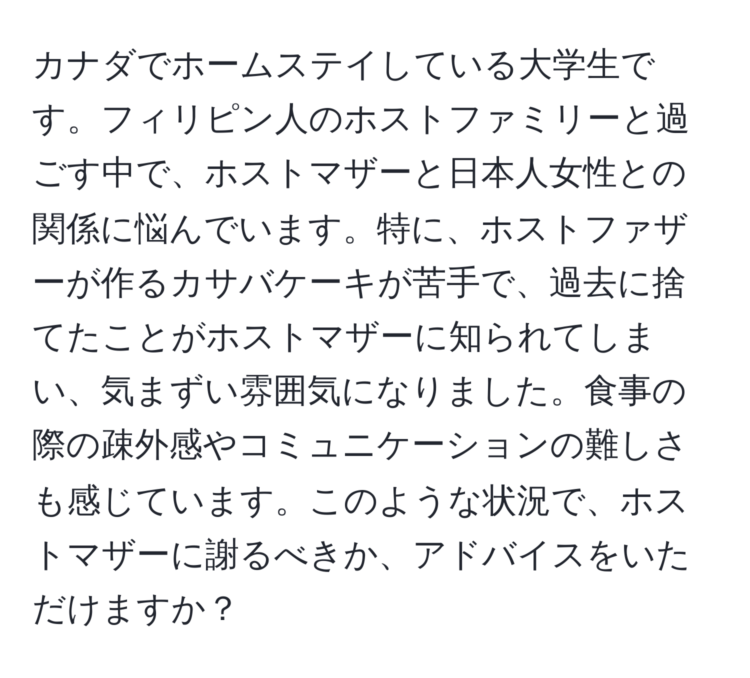 カナダでホームステイしている大学生です。フィリピン人のホストファミリーと過ごす中で、ホストマザーと日本人女性との関係に悩んでいます。特に、ホストファザーが作るカサバケーキが苦手で、過去に捨てたことがホストマザーに知られてしまい、気まずい雰囲気になりました。食事の際の疎外感やコミュニケーションの難しさも感じています。このような状況で、ホストマザーに謝るべきか、アドバイスをいただけますか？