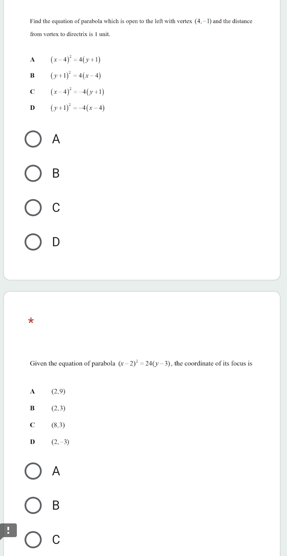 Find the equation of parabola which is open to the left with vertex (4,-1) and the distance
from vertex to directrix is 1 unit.
A (x-4)^2=4(y+1)
B (y+1)^2=4(x-4)
C (x-4)^2=-4(y+1)
D (y+1)^2=-4(x-4)
A
B
C
D
*
Given the equation of parabola (x-2)^2=24(y-3) , the coordinate of its focus is
A (2,9)
B (2,3)
C (8,3)
D (2,-3)
A
B
!
C