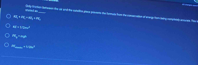 All changes saved
stated as
Only friction between the air and the satellite piece prevents the formula from the conservation of energy from being completely accurate. This i
KE_1+PE_1=KE_1+PE_1
KE=1/2mv^2
PE_g=mgh
PE_maxthe=1/2kx^2