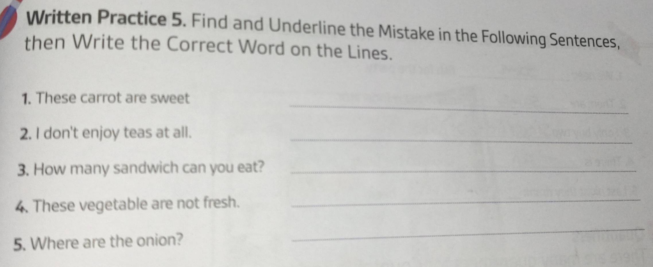 Written Practice 5. Find and Underline the Mistake in the Following Sentences, 
then Write the Correct Word on the Lines. 
_ 
1. These carrot are sweet 
2. I don't enjoy teas at all._ 
3. How many sandwich can you eat?_ 
4. These vegetable are not fresh. 
_ 
5. Where are the onion? 
_