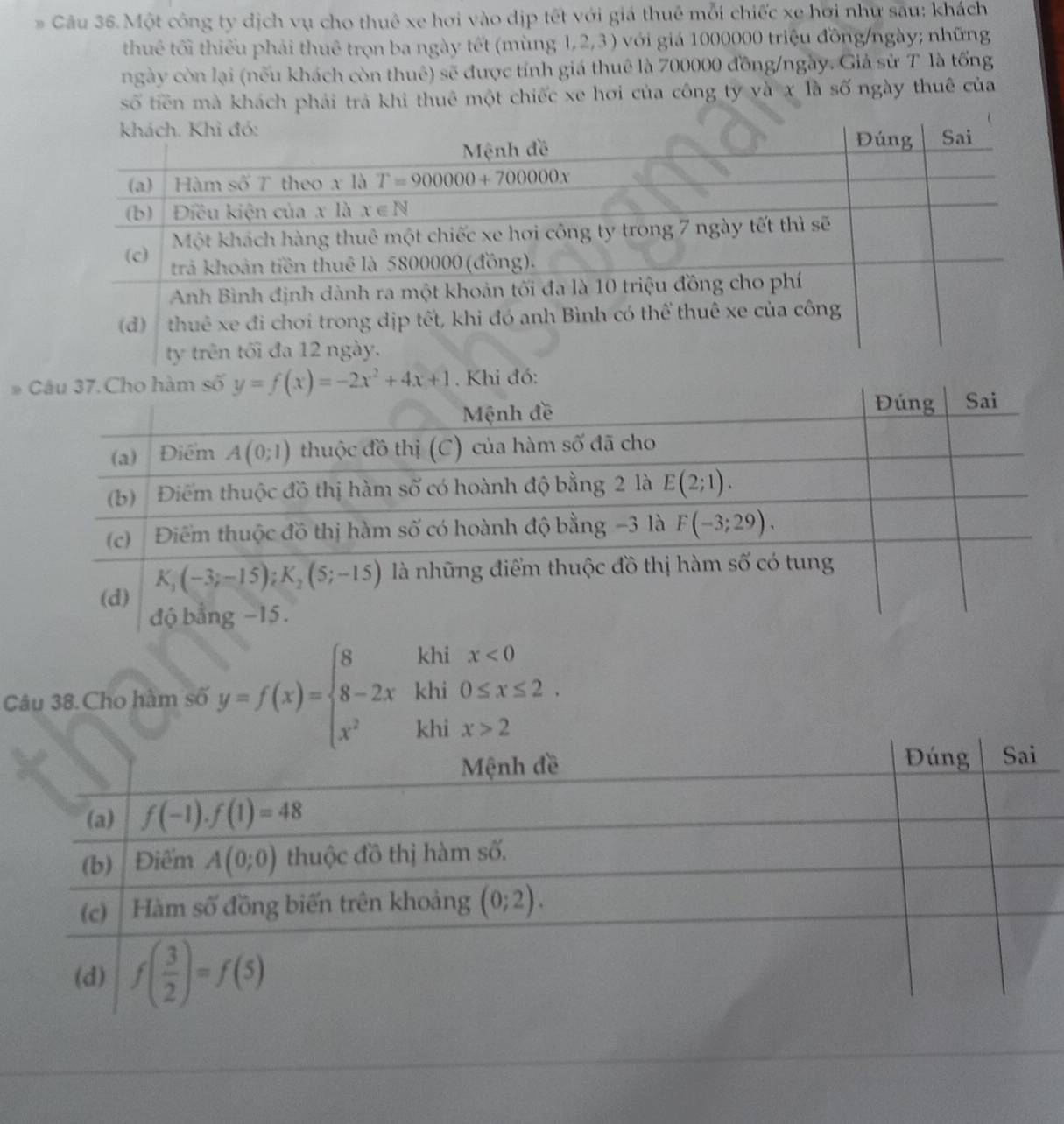 # Câu 36.Một công ty dịch vụ cho thuê xe hơi vào dịp tết với giá thuê mỗi chiếc xe hơi như sau: khách
thuê tối thiếu phải thuê trọn ba ngày tết (mùng 1,2,3 ) với giá 1000000 triệu đồng/ngày; những
ngày còn lại (nếu khách còn thuê) sẽ được tính giá thuê là 700000 đồng/ngày. Giả sử T là tống
số tiền mà khách phải trả khi thuê một chiếc xe hơi của công ty và x là số ngày thuê của
# . Khi đó:
Câu 38.Cho hàm số y=f(x)=beginarrayl 8khix<0 8-2xkhi0≤ x≤ 2. x^2hhix>2endarray.