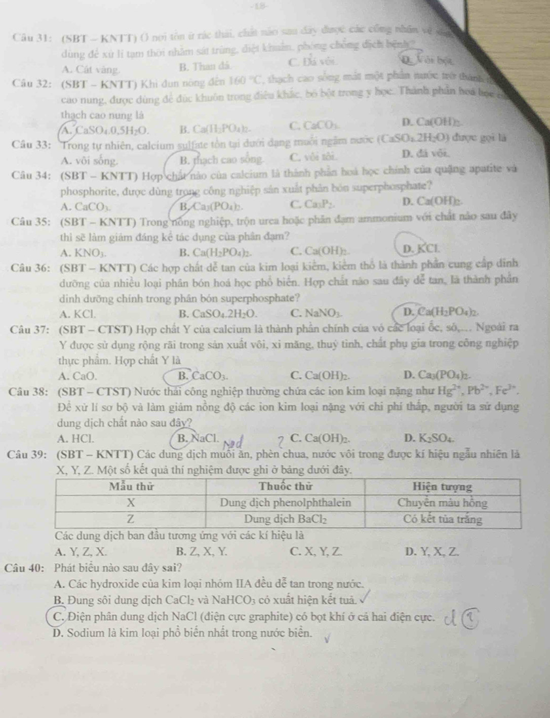 18-
Câu 31: (SBT - KNTT) () noi tôn ứ rác thái, chất nào sau đây được các cũng nhân về đn
dùng để xử li tạm thời nhằm sát trùng, điệt khuẩn, phóng chồng địch bệnh 2
A. Cát vàng. B. Than đá.
C. 13 á với Q Vài bột
Câu 32: (SBT - KNTT) Khi dun nòng đến 160°C , thạch cao sống mắt một phần nước trờ thành 
cao nung, được dùng để đức khuôn trong điều khắc, bộ bột trong y học. Thành phần hoi học có
thạch cao nung là
A. Ca SO_4.0.5H_2O. B. Ca(H_2PO_4)_2- C. CaCO_3.
D. Ca(OH) ~~
Câu 33: Trong tự nhiên, calcium sulfate tồn tại dưới dạng muôi ngầm nước (CaSO_4.2H_2O) được gọi là
A. vôi sống. B. thạch cao sống C. vôi tôi. D. đá vôi.
Câu 34: (SBT - KNTT) Hợp chất nào của calcium là thành phần hoà học chính của quặng apatite và
phosphorite, được dùng trong công nghiệp sản xuất phân bón superphosphate?
A. CaCO_3 B. Ca_3(PO_4)_2. C. Ca_3P_2.
D. Ca(OH)_2.
Câu 35: (SBT - KNTT) Trong nông nghiệp, trộn urea hoặc phân đạm ammonium với chất nào sau đây
thì sẽ làm giảm đáng kể tác dụng của phân đạm?
A. KNO_3. B. Ca(H_2PO_4)_2. C. ( Ca(OH)
D. KCI
Câu 36: (SBT - KNTT) Các hợp chất dễ tan của kim loại kiểm, kiểm thổ là thành phần cung cấp dỉnh
dưỡng của nhiều loại phân bón hoá học phổ biển. Hợp chất nào sau đây dể tan, là thành phân
diình dưỡng chính trong phân bón superphosphate?
A. KCl. B. CaSO_4.2H_2O. C NaNO_3 D. Ca(H_2PO_4)_2.
Câu 37: (SBT - CTST) Hợp chất Y của calcium là thành phần chính của vó các loại ốc, số,... Ngoài ra
Y được sử dụng rộng rãi trong sản xuất vôi, xi măng, thuỷ tình, chất phụ gia trong công nghiệp
thực phẩm. Hợp chất Y là
A. CaO. B. CaCO_3. C. Ca(OH)_2. D. Ca_3(PO_4)_2.
Câu 38: (SBT - CTST) Nước thải công nghiệp thường chứa các ion kim loại nặng như Hg^(2+),Pb^(2+),Fe^(3+),
Đề xử lí sơ bộ và làm giảm nồng độ các ion kim loại nặng với chi phí thấp, người ta sử dụng
dung dịch chất nào sau đây?
A. HCl. B. NaCl. C. Ca(OH)_2. D. K_2SO_4.
Câu 39: (SBT - KNTT) Các dung dịch muối ăn, phèn chua, nước vôi trong được kí hiệu ngẫu nhiên là
ột số kết qu
Các dung dịch ban đầu tư
A. Y, Z, X. B. Z, X, Y. C. X, Y, Z. D. Y, X, Z.
Câu 40: Phát biểu nào sau đây sai?
A. Các hydroxide của kim loại nhóm IIA đều đễ tan trong nước.
B Đung sôi dung dịch CaCl₂ và Na HCO_3 có xuất hiện kết tuả.
C. Điện phân dung dịch NaCl (điện cực graphite) có bọt khí ở cả hai điện cực.
D. Sodium là kim loại phổ biển nhất trong nước biển.