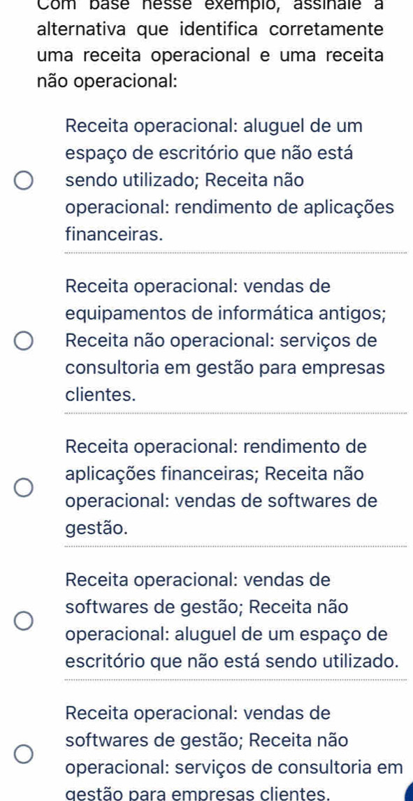 Com base nésse exempio, assinale a
alternativa que identifica corretamente
uma receita operacional e uma receita
não operacional:
Receita operacional: aluguel de um
espaço de escritório que não está
sendo utilizado; Receita não
operacional: rendimento de aplicações
financeiras.
Receita operacional: vendas de
equipamentos de informática antigos;
* Receita não operacional: serviços de
consultoria em gestão para empresas
clientes.
Receita operacional: rendimento de
aplicações financeiras; Receita não
operacional: vendas de softwares de
gestão.
Receita operacional: vendas de
softwares de gestão; Receita não
operacional: aluguel de um espaço de
escritório que não está sendo utilizado.
Receita operacional: vendas de
softwares de gestão; Receita não
operacional: serviços de consultoria em
destão para empresas clientes.