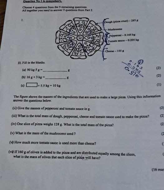 Ouestion No 1 is compulsory 
Choose 4 questions from the 5 remaining questions. 
All together you need to answer 5 questions from Part 2. 
1. 
(I). Fill in the blanks.
frac beginarrayr 0.16s 0.20sendarray 0.970 (2) 
(a) 90kg5g= _ B (2) 
(b) 16g+3kg= _  g
(c) □ +5.5kg=10kg (1) 
The figure shows the masses of the ingredients that are used to make a large pizza. Using this information 
answer the questions below. 
(ii) Give the masses of pepperoni and tomato sauce in g. (2) 
(iii) What is the total mass of dough, pepperoni, cheese and tomato sauce used to make the pizza? (2 
(iv) One slice of pizza weighs 128 g. What is the total mass of the pizza? 
(2 
(v) What is the mass of the mushrooms used ? (2 
(w) How much more tomato sauce is used more than cheese? 
(vi) If 160 g of olives is added to the pizza and are distributed equally among the slices, 
what is the mass of olives that each slice of pizza will have? 
(16 mar