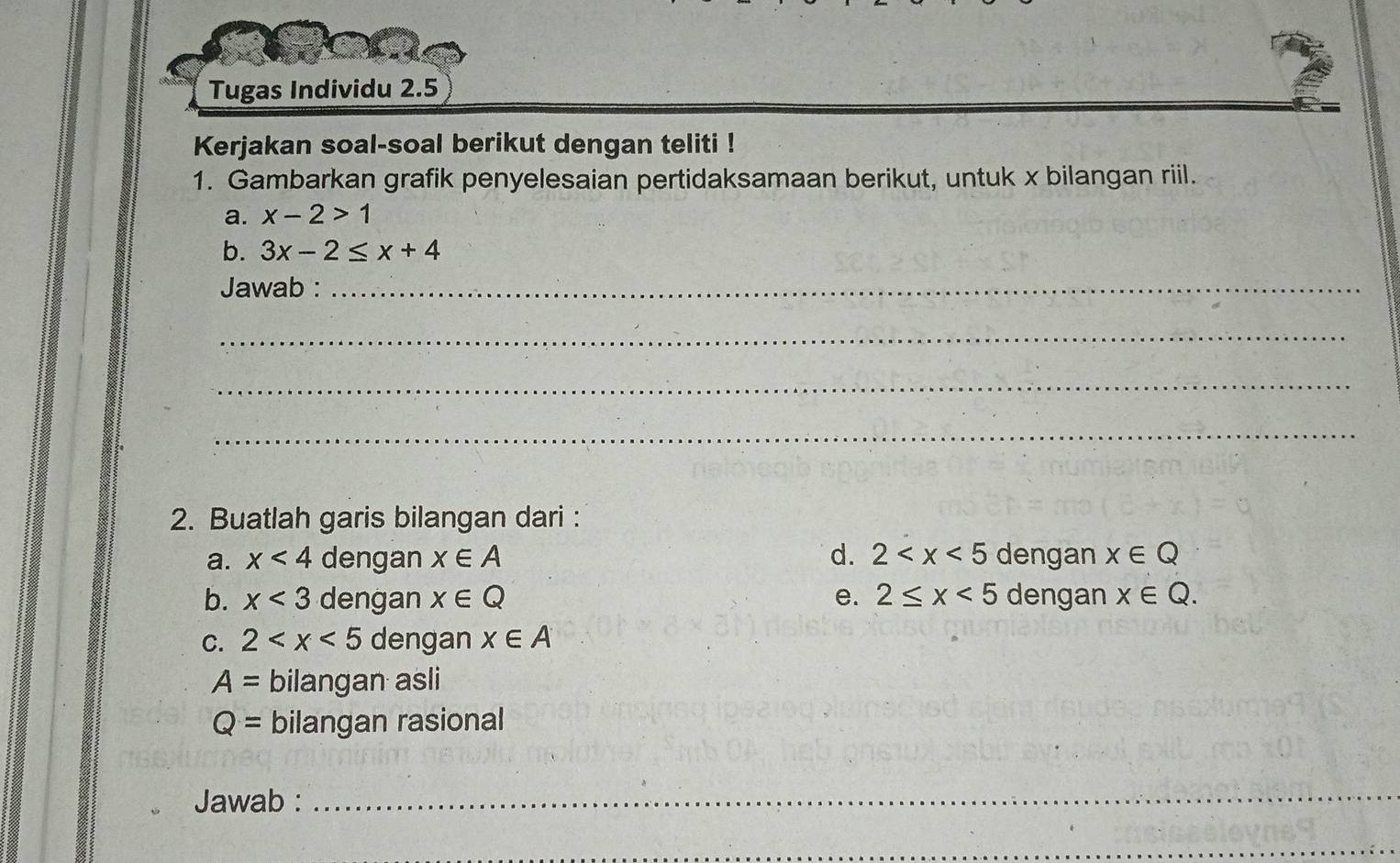 Tugas Individu 2.5 
Kerjakan soal-soal berikut dengan teliti ! 
1. Gambarkan grafik penyelesaian pertidaksamaan berikut, untuk x bilangan riil. 
a. x-2>1
b. 3x-2≤ x+4
Jawab :_ 
_ 
_ 
_ 
2. Buatlah garis bilangan dari : 
a. x<4</tex> dengan x∈ A d. 2 dengan x∈ Q
b. x<3</tex> dengan x∈ Q e. 2≤ x<5</tex> dengan x∈ Q. 
C. 2 dengan x∈ A
A= bilangan asli
Q= bilangan rasional 
Jawab :_ 
_