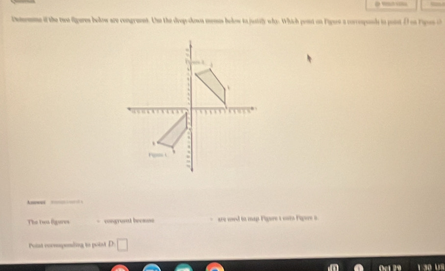 Detrmme if the two fgures below are congruent. Use the drop-down menus below to justify why. Which post on Figure a correspody io point D on F apossi 

The two figures congruent because are wed to map Figure t cam Figure s 
Point corespending to point D □ 
Oet 29 1 30 uS