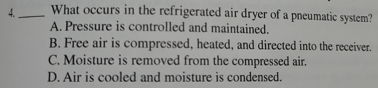 What occurs in the refrigerated air dryer of a pneumatic system?
A. Pressure is controlled and maintained.
B. Free air is compressed, heated, and directed into the receiver.
C. Moisture is removed from the compressed air.
D. Air is cooled and moisture is condensed.