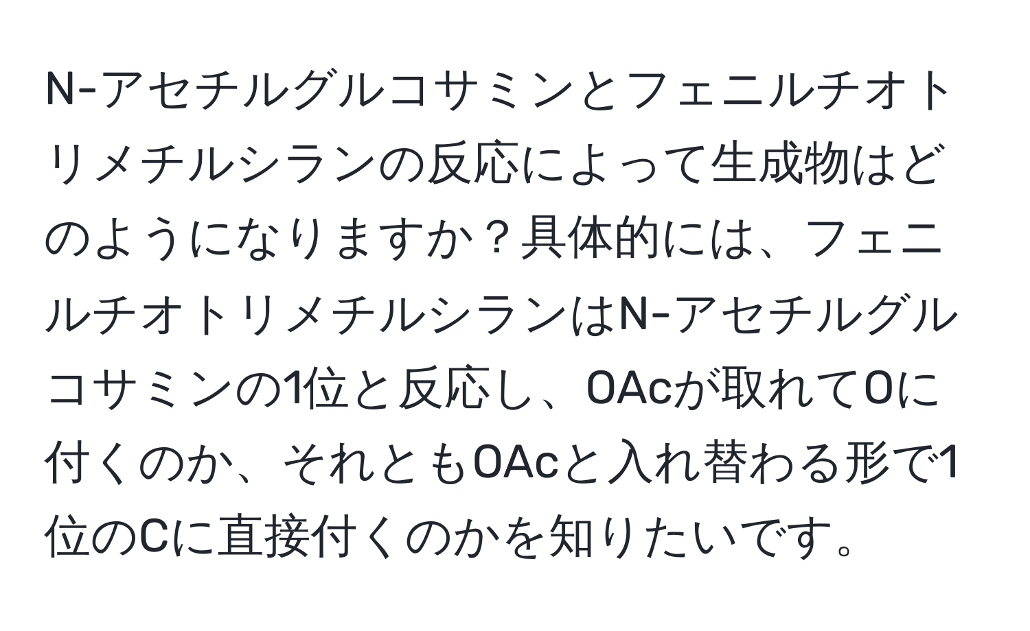 N-アセチルグルコサミンとフェニルチオトリメチルシランの反応によって生成物はどのようになりますか？具体的には、フェニルチオトリメチルシランはN-アセチルグルコサミンの1位と反応し、OAcが取れてOに付くのか、それともOAcと入れ替わる形で1位のCに直接付くのかを知りたいです。