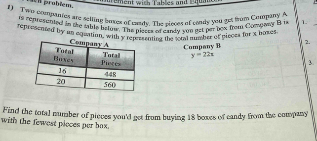 paCh problem. 
Surement with Tables and Equat 
1) Two companies are selling boxes of candy. The pieces of candy you get from Company A 
is represented in the table below. The pieces of candy you get per box from Company B is 1._ 
represented by an equation, with y representing the total number of pieces for x boxes. 
Company B 2.
y=22x
3. 
Find the total number of pieces you'd get from buying 18 boxes of candy from the company 
with the fewest pieces per box.