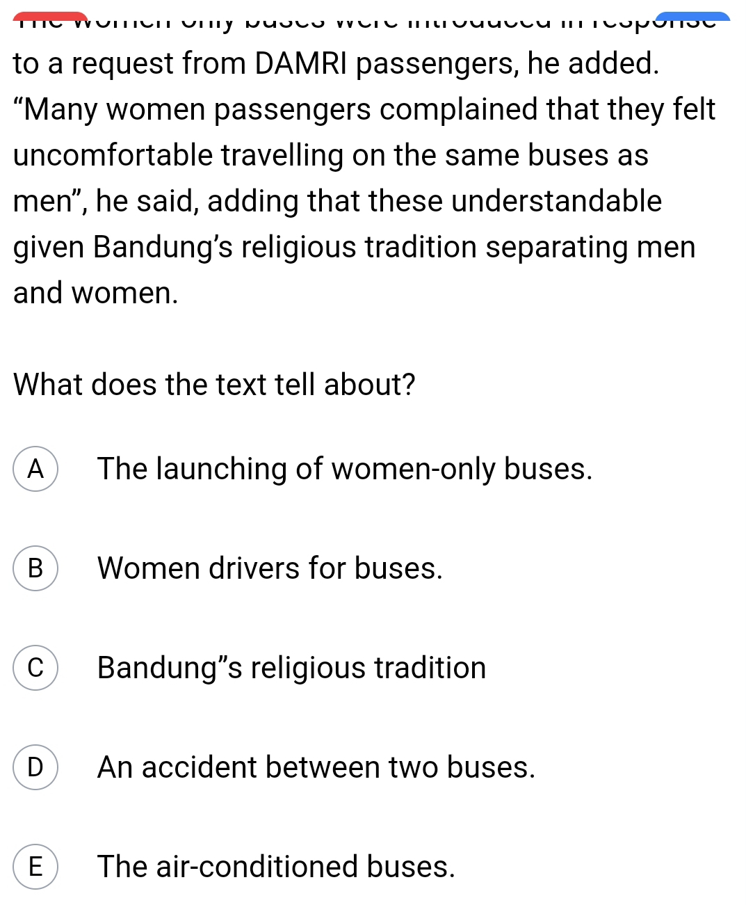 to a request from DAMRI passengers, he added.
“Many women passengers complained that they felt
uncomfortable travelling on the same buses as
men", he said, adding that these understandable
given Bandung’s religious tradition separating men
and women.
What does the text tell about?
A The launching of women-only buses.
B Women drivers for buses.
C Bandung”s religious tradition
D An accident between two buses.
E The air-conditioned buses.