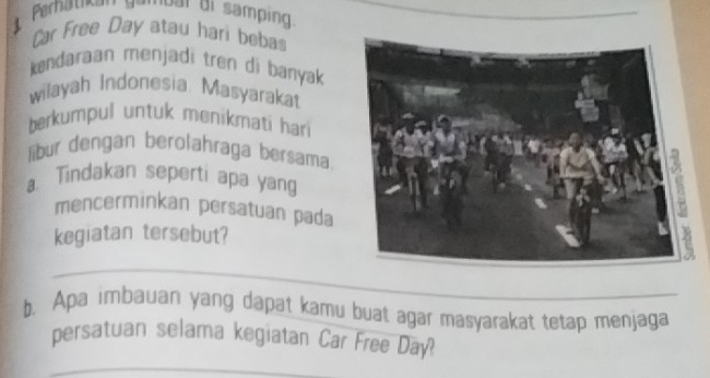 Perhatkan sever di samping 
Car Free Day atau hari beba 
kendaraan menjadi tren di banyak 
wilayah Indonesia Masyarakat 
berkumpul untuk menikmati hari 
libur dengan berolahraga bersama 
a. Tindakan seperti apa yang 
mencerminkan persatuan pada 
kegiatan tersebut? 
__ 
b. Apa imbauan yang dapat kamu buat agar masyarakat tetap menjaga 
_ 
persatuan selama kegiatan Car Free Day?