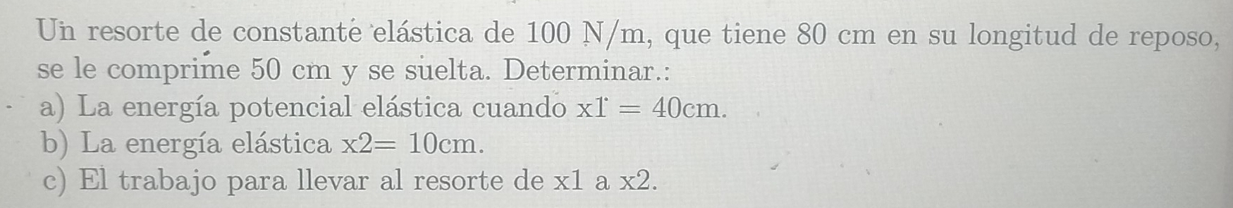 Un resorte de constante elástica de 100 N/m, que tiene 80 cm en su longitud de reposo, 
se le comprime 50 cm y se suelta. Determinar.: 
a) La energía potencial elástica cuando x1^(·)=40cm. 
b) La energía elástica x2=10cm. 
c) El trabajo para llevar al resorte de x1 a x2.