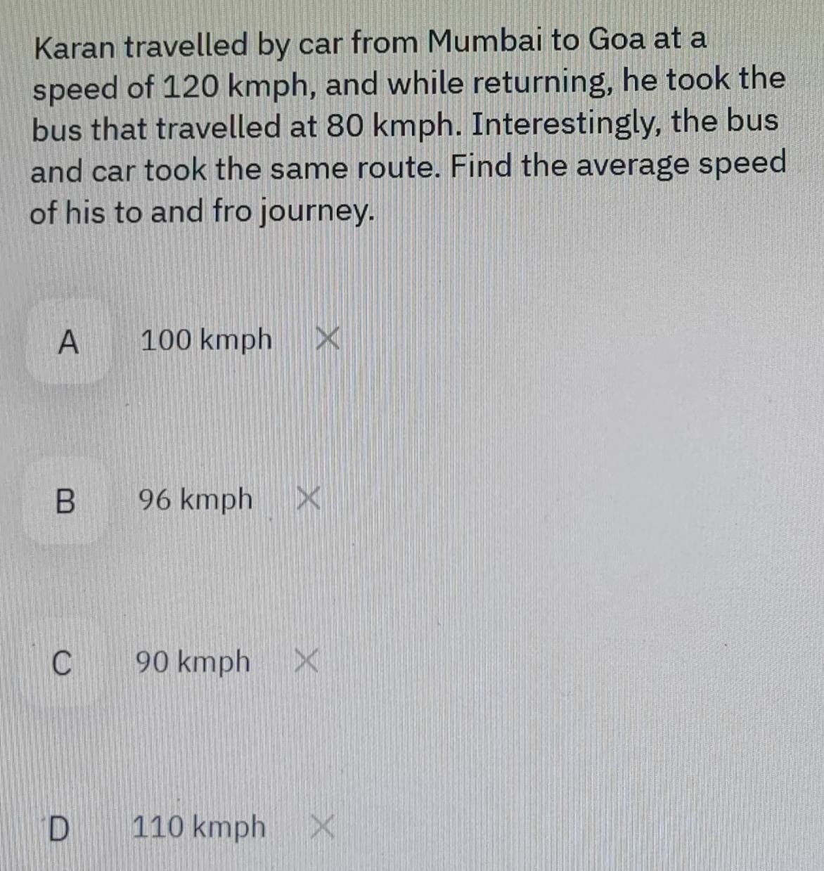 Karan travelled by car from Mumbai to Goa at a
speed of 120 kmph, and while returning, he took the
bus that travelled at 80 kmph. Interestingly, the bus
and car took the same route. Find the average speed
of his to and fro journey.
A 100 kmph
B 96 kmph
C 90 kmph
D 110 kmph