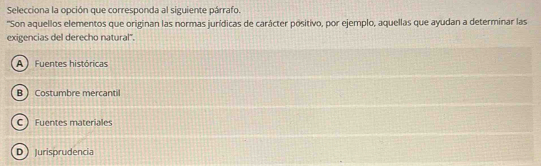 Selecciona la opción que corresponda al siguiente párrafo.
'Son aquellos elementos que originan las normas jurídicas de carácter positivo, por ejemplo, aquellas que ayudan a determinar las
exigencias del derecho natural".
A Fuentes históricas
B Costumbre mercantil
C Fuentes materiales
DJurisprudencia