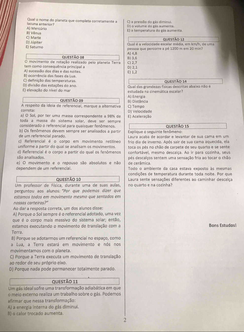 Qual o nome do planeta que completa corretamente a C) a pressão do gás diminui.
lacuna anterior? D) o volume do gás aumenta.
A) Mercúrio
B) Vênus E) a temperatura do gás aumenta.
C) Marte questão 12
D) Júpiter Qual é a velocidade escalar média, em km/h, de uma
E) Saturno pessoa que percorre a pé 1200 m em 20 min?
A) 4,8
QUESTÃo 08 B) 3,6
O movimento de rotação realizado pelo planeta Terra C) 2,7
tem como consequência principal a D) 2,1
A) sucessão dos dias e das noites. E) 1,2
B) ocorrência das fases da Lua.
C) definição das temperaturas. questão 14
D) divisão das estações do ano. Qual das grandezas físicas descritas abaixo não é
E) elevação do nível do mar estudada na cinemática escalar?
A) Energia
questão 09 B) Distância
A respeito da ideia de referencial, marque a alternativa
correta: C) Tempo
D) Velocidade
a) O Sol, por ter uma massa correspondente a 98% de E) Aceleração
toda a massa do sistema solar, deve ser sempre
considerado o referencial para quaisquer fenômenos. QUestÃo 15
b) Os fenômenos devem sempre ser analisados a partir  Explique o seguinte fenômeno:
de um referencial parado.  Laura acaba de acordar e levantar de sua cama em um
c) Referencial é o corpo em movimento retilíneo frio dia de inverno. Após sair de sua cama aquecida, ela
uniforme a partir do qual se analisam os movimentos. toca os pés no chão de carpete de seu quarto e se sente
d) Referencial é o corpo a partir do qual os fenômenos confortável, mesmo descalça. Ao ir para cozinha, seus
são analisados. pés descalços sentem uma sensação fria ao tocar o chão
e) O movimento e o repouso são absolutos e não de cerâmica.
dependem de um referencial. Todo o ambiente da casa estava exposto às mesmas
condições de temperatura durante toda noite. Por que
questão 10  Laura sente sensações diferentes ao caminhar descalça
Um professor de Física, durante uma de suas aulas, no quarto e na cozinha?
perguntou aos alunos: “Por que podemos dizer que
estamos todos em movimento mesmo que sentados em
nossas carteiras?”
Ao dar a resposta correta, um dos alunos disse:
A) Porque o Sol sempre é o referencial adotado, uma vez
que é o corpo mais massivo do sistema solar; então,
estamos executando o movimento de translação com a Bons Estudos!
Terra.
B) Porque se adotarmos um referencial no espaço, como
a Lua, a Terra estará em movimento e nós nos
movimentamos com o planeta.
C) Porque a Terra executa um movimento de translação
ao redor de seu próprio eixo.
D) Porque nada pode permanecer totalmente parado.
Questão 11
Um gás ideal sofre uma transformação adiabática em que
o meio externo realiza um trabalho sobre o gás. Podemos
afirmar que nessa transformação:
A) a energia interna do gás diminui.
B) o calor trocado aumenta.
2