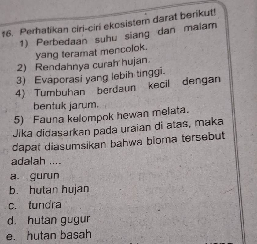 Perhatikan ciri-ciri ekosistem darat berikut!
1) Perbedaan suhu siang dan malam
yang teramat mencolok.
2) Rendahnya curah hujan.
3) Evaporasi yang lebih tinggi.
4) Tumbuhan berdaun kecil dengan
bentuk jarum.
5) Fauna kelompok hewan melata.
Jika didasarkan pada uraian di atas, maka
dapat diasumsikan bahwa bioma tersebut
adalah ....
a. gurun
b. hutan hujan
c. tundra
d. hutan gugur
e. hutan basah