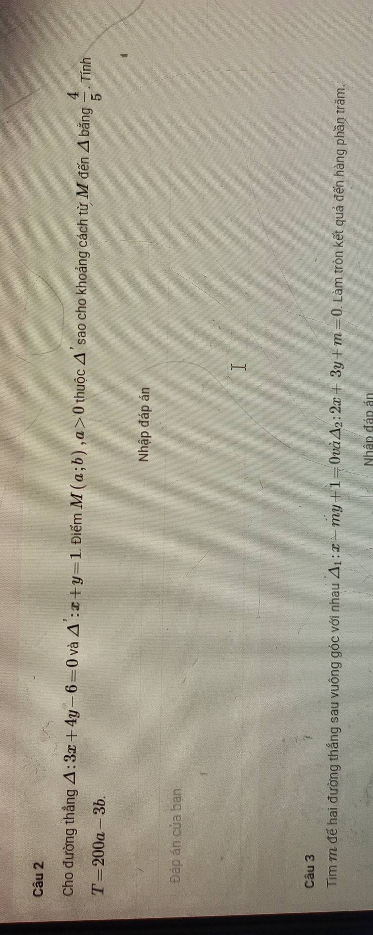 Cho đường thắng △ :3x+4y-6=0 và △ ':x+y=1.. Điểm M(a;b), a>0 thuộc △ 'sao cho khoảng cách từ M đến △ b ǎng  4/5 . Tính
T=200a-3b. 
Nhập đáp án 
Đáp án của bạn 
Câu 3 
Tìm m để hai đường thắng sau vuông góc với nhau △ _1:x-my+1=0vlambda △ _2:2x+3y+m=0. Làm tròn kết quả đến hàng phần trăm. 
Nhập đáp án