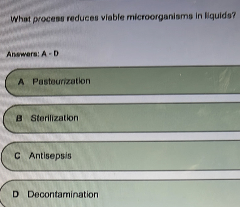 What process reduces viable microorganisms in liquids?
Answers: A=D
A Pasteurization
B Sterilization
C Antisepsis
D Decontamination