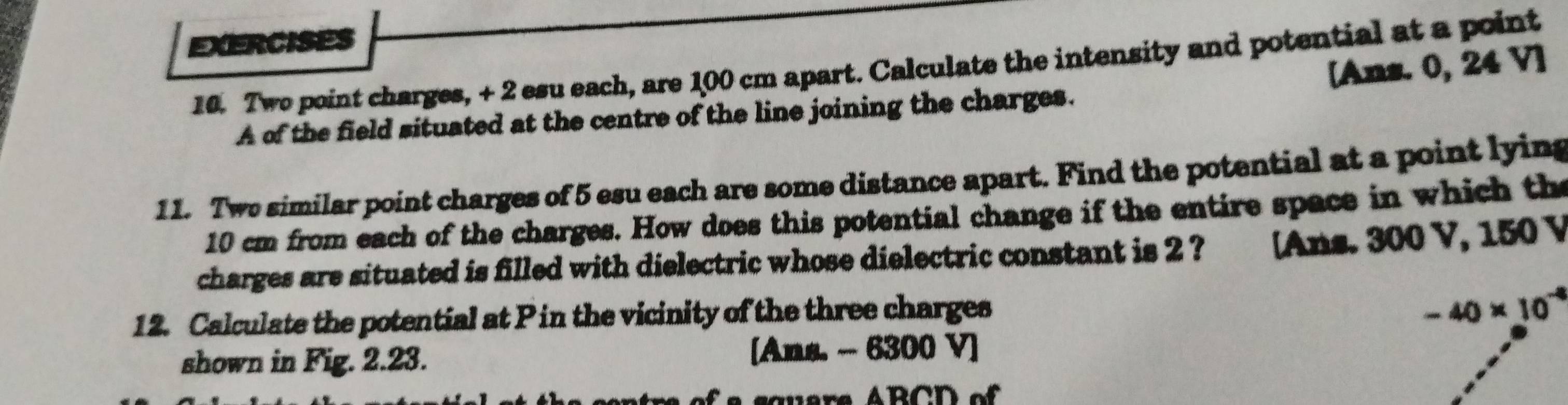 Two point charges, + 2 esu each, are 100 cm apart. Calculate the intensity and potential at a point 
[Ans. 0, 24 V ] 
A of the field situated at the centre of the line joining the charges. 
11. Two similar point charges of 5 esu each are some distance apart. Find the potential at a point lying
10 cm from each of the charges. How does this potential change if the entire space in which the 
charges are situated is filled with dielectric whose dielectric constant is 2 ? [Ans. 300 V, 150 V
12. Calculate the potential at P in the vicinity of the three charges
-40* 10^(-4)
shown in Fig. 2.23. [Ans. - 6300 V]