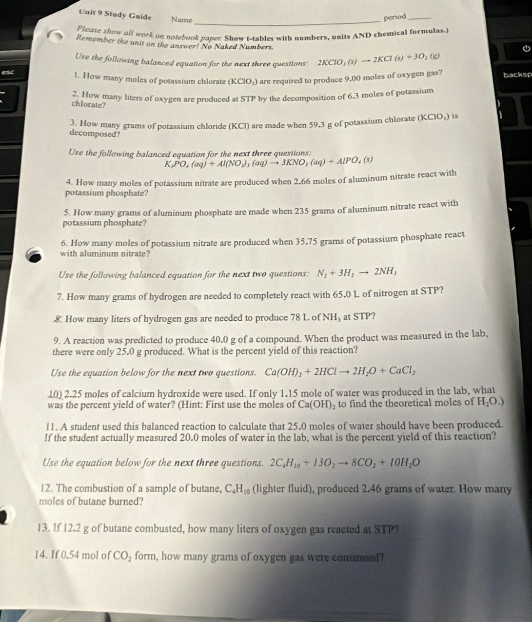 Study Guide Name
period_
Please show all work on notebook paper. Show t-tables with numbers, units AND chemical formulas.
Remember the unit on the answer! No Naked Numbers.

Use the following balanced equation for the next three questions: 2KClO_3(s)to 2KCl(s)+3O_2(g)
esc L How many moles of potassium chlorate (KClO_3) are required to produce 9.00 moles of oxygen gas?
backsp
2. How many liters of oxygen are produced at STP by the decomposition of 6.3 moles of potassium
chlorate?
3. How many grams of potassium chloride (KCl) are made when 59.3 g of potassium chlorate (KClO_3) is
decomposed?
Use the following balanced equation for the next three questions:
K_3PO_4(aq)+Al(NO_3)_3(aq)to 3KNO_3(aq)+AlPO_4(s)
4. How many moles of potassium nitrate are produced when 2.66 moles of aluminum nitrate react with
potassium phosphate?
5. How many grams of aluminum phosphate are made when 235 grams of aluminum nitrate react with
potassium phosphate?
6. How many moles of potassium nitrate are produced when 35.75 grams of potassium phosphate react
with aluminum nitrate?
Use the following balanced equation for the next two questions: N_2+3H_2to 2NH_3
7. How many grams of hydrogen are needed to completely react with 65.0 L of nitrogen at STP?
8. How many liters of hydrogen gas are needed to produce 78 L of NH₃ at STP?
9. A reaction was predicted to produce 40.0 g of a compound. When the product was measured in the lab,
there were only 25.0 g produced. What is the percent yield of this reaction?
Use the equation below for the next two questions. Ca(OH)_2+2HClto 2H_2O+CaCl_2
10) 2.25 moles of calcium hydroxide were used. If only 1.15 mole of water was produced in the lab, what
was the percent yield of water? (Hint: First use the moles of Ca(OH)_2 to find the theoretical moles of H_2O.)
11. A student used this balanced reaction to calculate that 25.0 moles of water should have been produced.
If the student actually measured 20.0 moles of water in the lab, what is the percent yield of this reaction?
Use the equation below for the next three questions. 2C_4H_10+13O_2to 8CO_2+10H_2O
12. The combustion of a sample of butane, C_4H_10 (lighter fluid), produced 2,46 grams of water. How many
moles of butane burned?
13. If 12.2 g of butane combusted, how many liters of oxygen gas reacted at STP?
14. If 0.54 mol of CO_2 form, how many grams of oxygen gas were consumed?