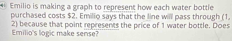 ⑩ Emilio is making a graph to represent how each water bottle 
purchased costs $2. Emilio says that the line will pass through (1,
2) because that point represents the price of 1 water bottle. Does 
Emilio's logic make sense?