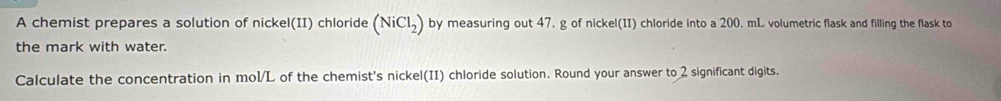 A chemist prepares a solution of nickel(II) chloride (NiCl_2) by measuring out 47. g of nickel(II) chloride into a 200. mL volumetric flask and filling the flask to 
the mark with water. 
Calculate the concentration in mol/L of the chemist's nickel(II) chloride solution. Round your answer to 2 significant digits.