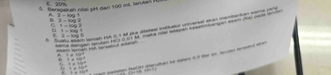 E. 20%
5. Berapskah nilai pH dari 100 mL larutan
A. 2-log 1
B. 2-log 2
6. Suaty asam lemah HA 0,1 M jika ditetesi indikator universal akan memberikan warna yans
c 1-log 2
same dengan larutan HCI 0.01 M. maka niai tetapan kesetimbangan asam (Ka) pada larular
D. 1-log 1
E. 2-log 5
esam lemah HA tersebut adalah....
A 1* 10^2
B OÀ giferäken ie delem 9,5 llter eir. lantan lersebüt akan
B 1* 10°
c 3* 10^4
D 3* 10^(-9)
E 3* 30°
23.O=16.H=12