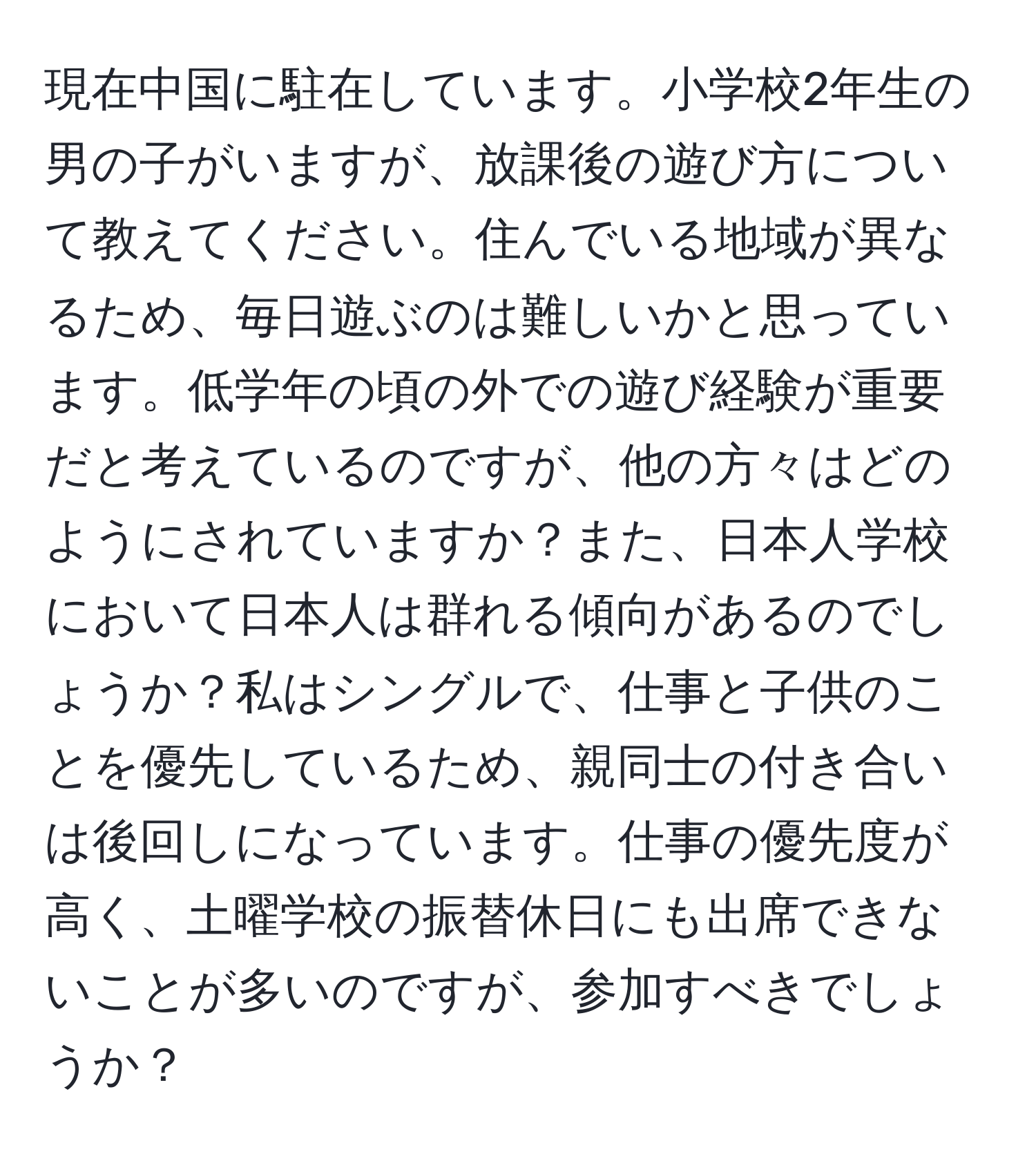 現在中国に駐在しています。小学校2年生の男の子がいますが、放課後の遊び方について教えてください。住んでいる地域が異なるため、毎日遊ぶのは難しいかと思っています。低学年の頃の外での遊び経験が重要だと考えているのですが、他の方々はどのようにされていますか？また、日本人学校において日本人は群れる傾向があるのでしょうか？私はシングルで、仕事と子供のことを優先しているため、親同士の付き合いは後回しになっています。仕事の優先度が高く、土曜学校の振替休日にも出席できないことが多いのですが、参加すべきでしょうか？