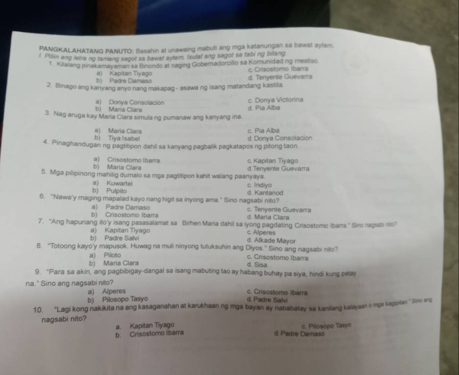 PANGKALAHATANG PANUTO: Basahin at unawaing mabuti ang mga katanungan sa bawat aytem.
l. Piliin ang letra ng tamang sagot sa bawat aytem. Isulat ang sagot sa fabing bilang
1. Kilalang pinakamayaman sa Binondo at naging Goberadorcillo sa Komunidad ng mestiso
a) Kapitan Tiyago c. Crisostomo Ibarra
b) Padre Damaso d. Tenyente Guevarra
2. Binago ang kanyang anyo nang makapag - asawa ng isang matandang kastila.
a) Donya Consolacion c. Donya Victorina
b) Maria Clara d. Pia Alba
3. Nag aruga kay Mara Clara simula ng pumanaw ang kanyang ina.
a) Maria Clara c. Pia Alba
b) Tiya Isabel d. Donya Consolacion
4. Pinaghandugan ng pagtitipon dahil sa kanyang pagbalik pagkatapos ng pitong taon.
a) Crisostomo Ibarra c. Kapitan Tiyago
b) Maria Clara d.Tenyente Guevarra
5. Mga pilipinong mahilig dumalo sa mga pagtitipon kahit walang paanyaya.
a) Kuwartel c. Indiyo
b) Pulpito d. Kantanod
6. “Nawa'y maging mapalad kayo nang higit sa inyong ama.” Sino nagsabi nito?
a) Padre Damaso c. Tenyente Guevarra
b) Crisostomo Ibarra d. Maria Clara
7. “Ang hapunang ito'y isang pasasalamat sa Birhen Maria dahil sa iyong pagdating Crisostomo Ibarra.” Siro nagsabi no?
a) Kapitan Tiyago c. Alperes
b) Padre Salvi d. Alkade Mayor
8. "Totoong kayo'y mapusok. Huwag na muli ninyong tutuksuhin ang Diyos." Sino ang nagsabi nito?
a) Piloto c. Crisostomo Ibarra
b) Maria Clara d. Sisa
9. “Para sa akin, ang pagbibigay-dangal sa isang mabuting tao ay habang buhay pa siya, hindi kung patay
na." Sino ang nagsabi nito?
a) Alperes c. Crisostomo Ibarra
b) Pilosopo Tasyo d. Padre Salvi
10. “Lagi kong nakikita na ang kasaganahan at karukhaan ng mga bayan ay nababatay sa kanilang kalayaan o mga kagpllan” Sine ang
nagsabi nito?
a. Kapitan Tiyago c. Pilosopo Tasyo
b. Crisostomo Ibarra d. Padre Damaso