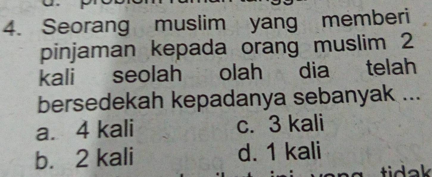 Seorang muslim yang memberi
pinjaman kepada orang muslim 2
kali seolah olah dia telah
bersedekah kepadanya sebanyak ...
a. 4 kali c. 3 kali
b. 2 kali
d. 1 kali
tidak