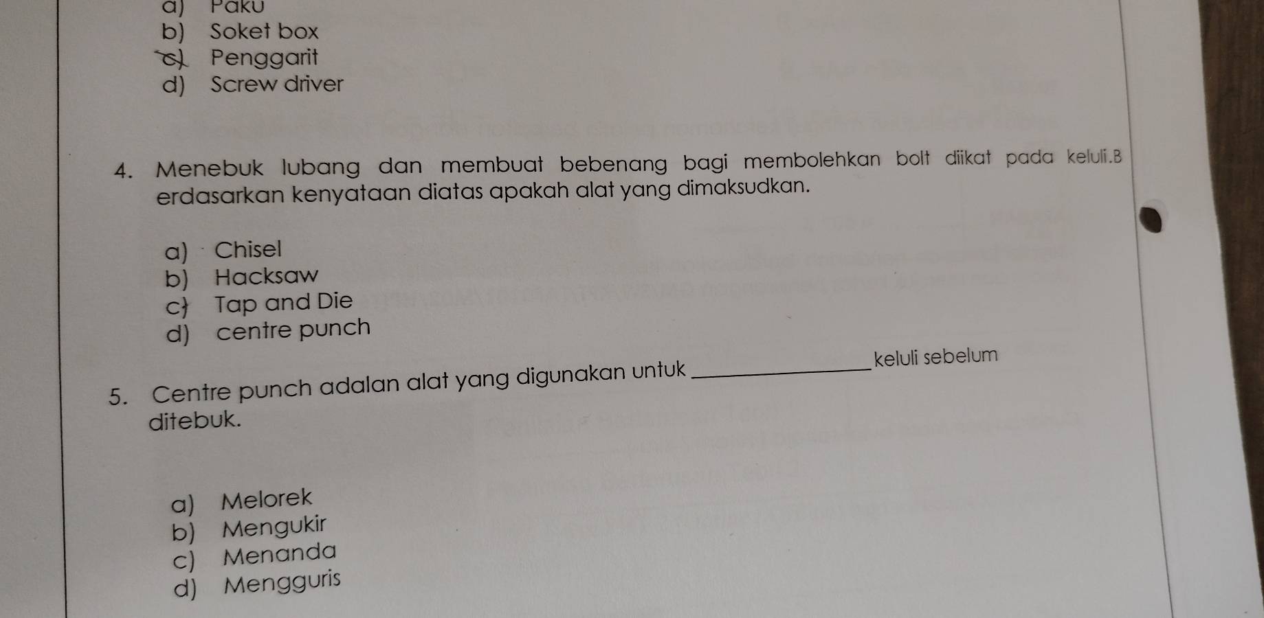 a) Páku
b) Soket box
c Penggarit
d) Screw driver
4. Menebuk lubang dan membuat bebenang bagi membolehkan bolt diikat pada keluli.B
erdasarkan kenyataan diatas apakah alat yang dimaksudkan.
a) · Chisel
b) Hacksaw
c Tap and Die
d) centre punch
5. Centre punch adalan alat yang digunakan untuk_
keluli sebelum
ditebuk.
a) Melorek
b) Mengukir
c) Menanda
d) Mengguris