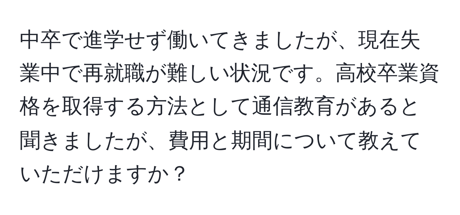 中卒で進学せず働いてきましたが、現在失業中で再就職が難しい状況です。高校卒業資格を取得する方法として通信教育があると聞きましたが、費用と期間について教えていただけますか？