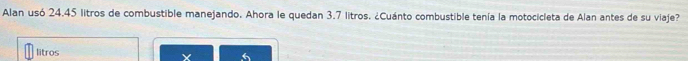 Alan usó 24.45 litros de combustible manejando. Ahora le quedan 3.7 litros. ¿Cuánto combustible tenía la motocicleta de Alan antes de su viaje? 
litros