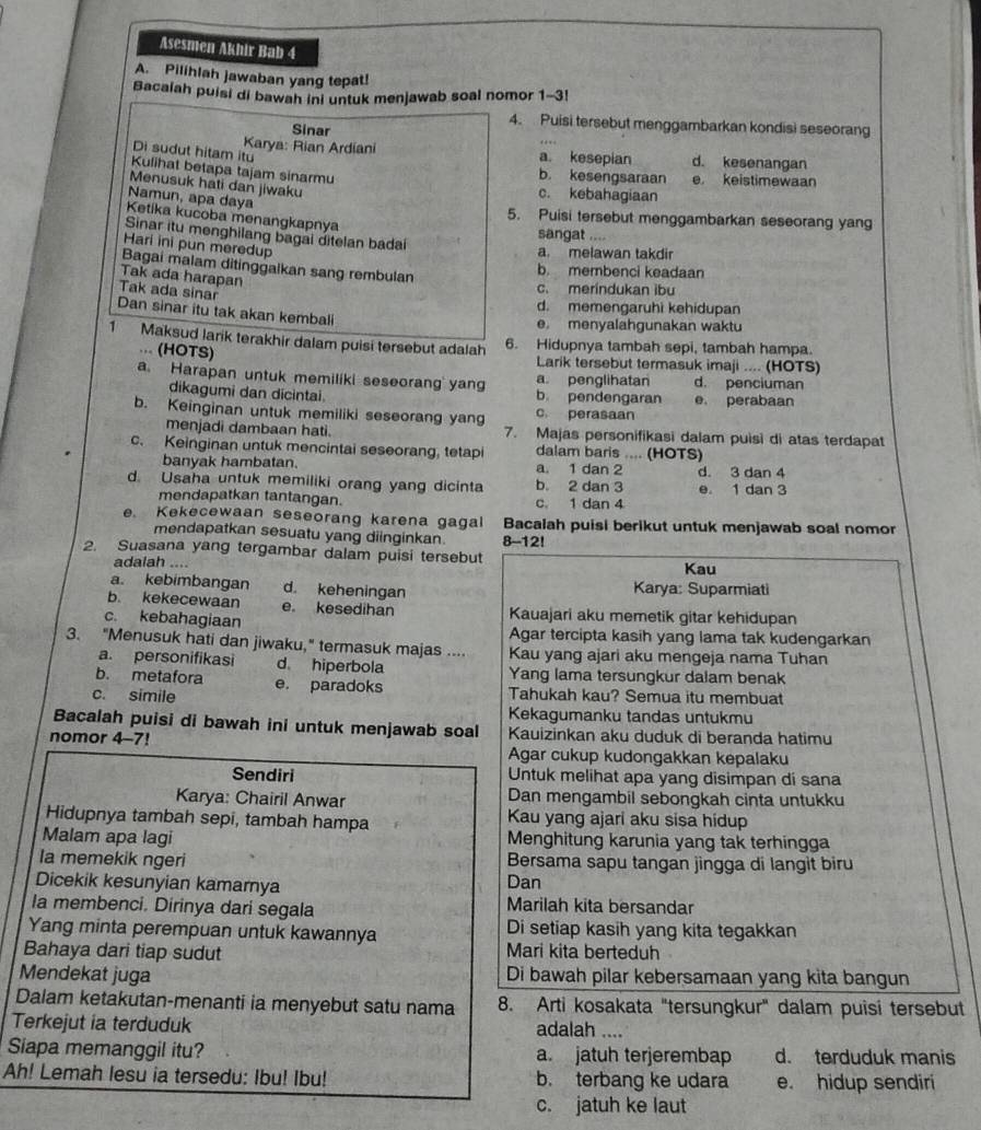 Asesmen Akhir Bab 4
A. Pilihlah jawaban yang tepat!
Bacalah puisi di bawah ini untuk menjawab soal nomor 1-3!
Sinar
4. Puisi tersebut menggambarkan kondisi seseorang
Di sudut hitam itu
Karya: Rian Ardiani a. kesepian d. kesenangan
Kulihat betapa tajam sinarmu
b. kesengsaraan e， keistimewaan
Menusuk hati dan jiwaku
c. kebahagiaan
Namun, apa daya
Ketika kucoba menangkapnya
5. Puisi tersebut menggambarkan seseorang yang
Sinar itu menghilang bagai ditelan badai
sangat .
    
Hari ini pun meredup
a. melawan takdir
Bagai malam ditinggalkan sang rembulan
b. membenci keadaan
Tak ada harapan
Tak ada sinar
c. merindukan ibu
d. memengaruhi kehidupan
Dan sinar itu tak akan kembal
e. menyalahgunakan waktu
1 Maksud larik terakhir dalam puisi tersebut adalah 6. Hidupnya tambah sepi, tambah hampa.
... (HOTS) Larik tersebut termasuk imaji .... (HOTS)
a. Harapan untuk memiliki seseorang yang a. penglihatan d. penciuman
dikagumi dan dicintai b. pendengaran e. perabaan
b. Keinginan untuk memiliki seseorang yang c. perasaan
menjadi dambaan hati. 7. Majas personifikasi dalam puisi di atas terdapat
c. Keinginan untuk mencintai seseorang, tetapi dalam baris .... (HOTS)
banyak hambatan. a. 1 dan 2 d. 3 dan 4
d. Usaha untuk memiliki orang yang dicinta b. 2 dan 3 e. 1 dan 3
mendapatkan tantangan. c. 1 dan 4
e. Kekecewaan seseorang karena gagal Bacalah puisi berikut untuk menjawab soal nomor
mendapatkan sesuatu yang diinginkan
2. Suasana yang tergambar dalam puisi tersebut 8-12! Kau
adalah ....
a. kebimbangan d. keheningan Karya: Suparmiati
b. kekecewaan e. kesedihan Kauajari aku memetik gitar kehidupan
c. kebahagiaan Agar tercipta kasih yang lama tak kudengarkan
3. "Menusuk hati dan jiwaku," termasuk majas .... Kau yang ajari aku mengeja nama Tuhan
a. personifikasi d hiperbola
b. metafora Yang lama tersungkur dalam benak
c. simile e. paradoks
Tahukah kau? Semua itu membuat
Kekagumanku tandas untukmu
Bacalah puisi di bawah ini untuk menjawab soal Kauizinkan aku duduk di beranda hatimu
nomor 4-7! Agar cukup kudongakkan kepalaku
Sendiri Untuk melihat apa yang disimpan di sana
Karya: Chairil Anwar Dan mengambil sebongkah cinta untukku
Hidupnya tambah sepi, tambah hampa Kau yang ajari aku sisa hidup
Malam apa lagi Menghitung karunia yang tak terhingga
la memekik ngeri Bersama sapu tangan jingga di langit biru
Dicekik kesunyian kamarnya Dan
la membenci. Dirinya dari segala Marilah kita bersandar
Yang minta perempuan untuk kawannya Di setiap kasih yang kita tegakkan
Bahaya dari tiap sudut
Mari kita berteduh
Mendekat juga Di bawah pilar kebersamaan yang kita bangun
Dalam ketakutan-menanti ia menyebut satu nama 8. Arti kosakata "tersungkur" dalam puisi tersebut
Terkejut ia terduduk adalah ....
Siapa memanggil itu? a. jatuh terjerembap d. terduduk manis
Ah! Lemah lesu ia tersedu: Ibu! Ibu! b. terbang ke udara e. hidup sendiri
c. jatuh ke laut