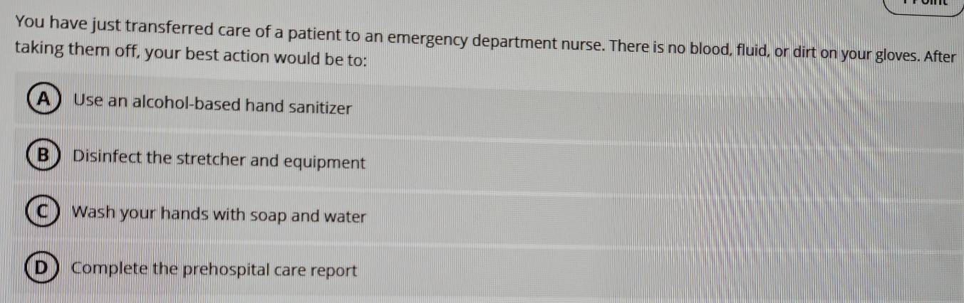 You have just transferred care of a patient to an emergency department nurse. There is no blood, fluid, or dirt on your gloves. After
taking them off, your best action would be to:
A Use an alcohol-based hand sanitizer
B Disinfect the stretcher and equipment
C)Wash your hands with soap and water
D Complete the prehospital care report