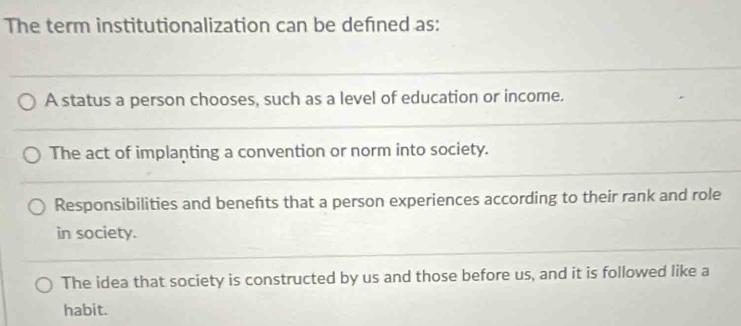 The term institutionalization can be defned as:
A status a person chooses, such as a level of education or income.
The act of implanting a convention or norm into society.
Responsibilities and benefts that a person experiences according to their rank and role
in society.
The idea that society is constructed by us and those before us, and it is followed like a
habit.