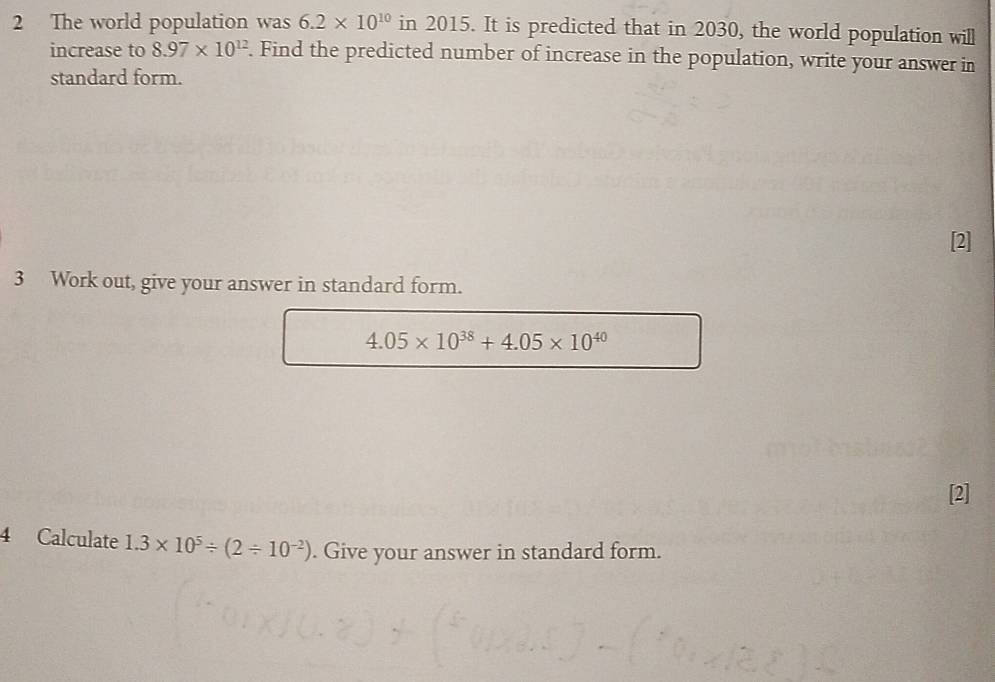 The world population was 6.2* 10^(10) in 2015. It is predicted that in 2030, the world population will 
increase to 8.97* 10^(12). Find the predicted number of increase in the population, write your answer in 
standard form. 
[2] 
3 Work out, give your answer in standard form.
4.05* 10^(38)+4.05* 10^(40)
[2] 
4 Calculate 1.3* 10^5/ (2/ 10^(-2)). Give your answer in standard form.