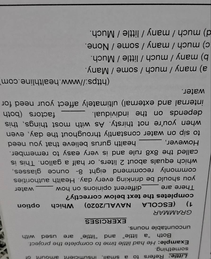 Little: Refers to a small, insufficient amount of
something.
Example: He had little time to complete the project
Both “a little” and “little” are used with
uncountable nouns.
EXERCISES
GRAMMAR
1) (ESCOLA NAVAL/2020) Which option
completes the text below correctly?
There are _different opinions on how _water
you should be drinking every day. Health authorities
commonly recommend eight 8- ounce glasses,
which equals about 2 liters, or half a gallon. This is
called the 8x8 rule and is very easy to remember.
However, _health gurus believe that you need 
to sip on water constantly throughout the day, even
when you're not thirsty. As with most things, this
depends on the individual. _factors (both
internal and external) ultimately affect your need for
water.
(https://www.healthline.com)
a) many / much / some / Many.
b) many / much / little / Much.
c) much / many / some / None.
d) much / many / little / Much.