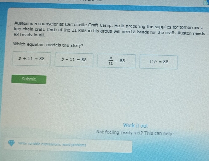 Austen is a counselor at Cactusville Craft Camp. He is preparing the supplies for tomorrow's
key chain craft. Each of the 11 kids in his group will need b beads for the craft. Austen needs
88 beads in all.
Which equation models the story?
b+11=88 b-11=88  b/11 =88 11b=88
Submit
Work it out
Not feeling ready yet? This can help:
Write variable expressions: word problems