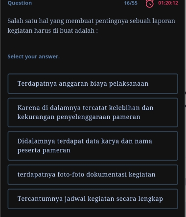 Question 16/55 01:20:12
Salah satu hal yang membuat pentingnya sebuah laporan
kegiatan harus di buat adalah :
Select your answer.
Terdapatnya anggaran biaya pelaksanaan
Karena di dalamnya tercatat kelebihan dan
kekurangan penyelenggaraan pameran
Didalamnya terdapat data karya dan nama
peserta pameran
terdapatnya foto-foto dokumentasi kegiatan
Tercantumnya jadwal kegiatan secara lengkap