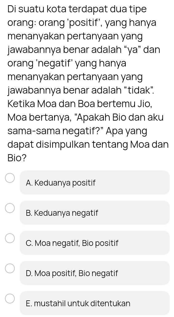 Di suatu kota terdapat dua tipe
orang: orang ‘positif’, yang hanya
menanyakan pertanyaan yang
jawabannya benar adalah “ya” dan
orang ‘negatif’ yang hanya
menanyakan pertanyaan yang
jawabannya benar adalah “tidak”.
Ketika Moa dan Boa bertemu Jio,
Moa bertanya, “Apakah Bio dan aku
sama-sama negatif?” Apa yang
dapat disimpulkan tentang Moa dan
Bio?
A. Keduanya positif
B. Keduanya negatif
C. Moa negatif, Bio positif
D. Moa positif, Bio negatif
E. mustahil untuk ditentukan