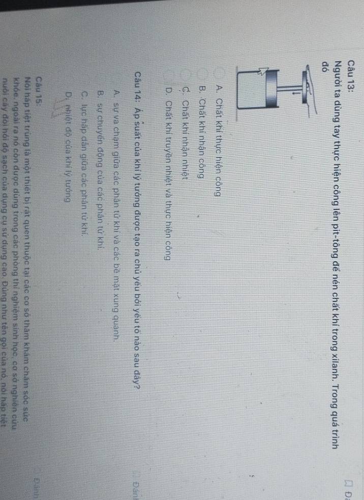 Người ta dùng tay thực hiện công lên pit-tông đế nén chất khí trong xilanh. Trong quá trình
dó
A. Chất khí thực hiện công
B. Chất khí nhận công
C. Chất khí nhận nhiệt
D. Chất khí truyền nhiệt và thực hiện công
Câu 14: Áp suất của khí lý tưởng được tạo ra chủ yếu bởi yếu tố nào sau đây? Đán
A. sự va chạm giữa các phản tứ khí và các bê mặt xung quanh.
B. sự chuyển động của các phân tử khí.
C. lực hấp dẫn giữa các phân tứ khí.
D. nhiệt độ của khí lý tướng
Câu 15: Đánh
Nói háp tiệt trùng là một thiết bị rất quen thuộc tại các cơ sở thăm khám chăm sóc sức
khóe. ngoài ra nó còn được dùng trong các phòng thí nghiệm sinh học, cơ sở nghiên cứu
nuôi cây đòi hỏi độ sạch của dụng cụ sử dụng cao. Đúng như tên gọi của nó, nói háp tiết