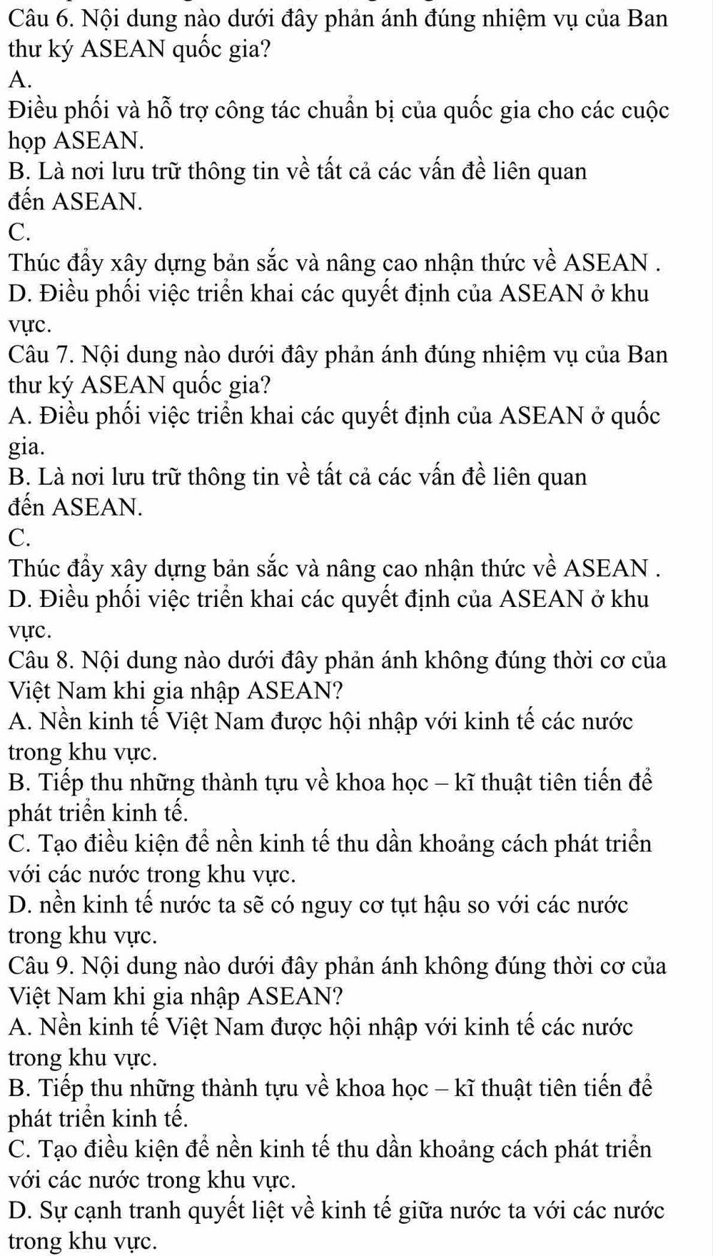 Nội dung nào dưới đây phản ánh đúng nhiệm vụ của Ban
thư ký ASEAN quốc gia?
A.
Điều phối và hỗ trợ công tác chuẩn bị của quốc gia cho các cuộc
họp ASEAN.
B. Là nơi lưu trữ thông tin về tất cả các vấn đề liên quan
đến ASEAN.
C.
Thúc đẩy xây dựng bản sắc và nâng cao nhận thức về ASEAN .
D. Điều phối việc triển khai các quyết định của ASEAN ở khu
vực.
Câu 7. Nội dung nào dưới đây phản ánh đúng nhiệm vụ của Ban
thư ký ASEAN quốc gia?
A. Điều phối việc triển khai các quyết định của ASEAN ở quốc
gia.
B. Là nơi lưu trữ thông tin về tất cả các vấn đề liên quan
đến ASEAN.
C.
Thúc đẩy xây dựng bản sắc và nâng cao nhận thức về ASEAN .
D. Điều phối việc triển khai các quyết định của ASEAN ở khu
vực.
Câu 8. Nội dung nào dưới đây phản ánh không đúng thời cơ của
Việt Nam khi gia nhập ASEAN?
A. Nền kinh tế Việt Nam được hội nhập với kinh tế các nước
trong khu vực.
B. Tiếp thu những thành tựu về khoa học - kĩ thuật tiên tiến để
phát triển kinh tế.
C. Tạo điều kiện để nền kinh tế thu dần khoảng cách phát triển
với các nước trong khu vực.
D. nền kinh tế nước ta sẽ có nguy cơ tụt hậu so với các nước
trong khu vực.
Câu 9. Nội dung nào dưới đây phản ánh không đúng thời cơ của
Việt Nam khi gia nhập ASEAN?
A. Nền kinh tế Việt Nam được hội nhập với kinh tế các nước
trong khu vực.
B. Tiếp thu những thành tựu về khoa học - kĩ thuật tiên tiến để
phát triển kinh tế.
C. Tạo điều kiện để nền kinh tế thu dần khoảng cách phát triển
với các nước trong khu vực.
D. Sự cạnh tranh quyết liệt về kinh tế giữa nước ta với các nước
trong khu vực.