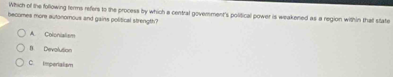 Which of the following terms refers to the process by which a central government's political power is weakened as a region within that state
becomes more autonomous and gains political strength?
A Colonialism
B Devolution
C. Imperialism