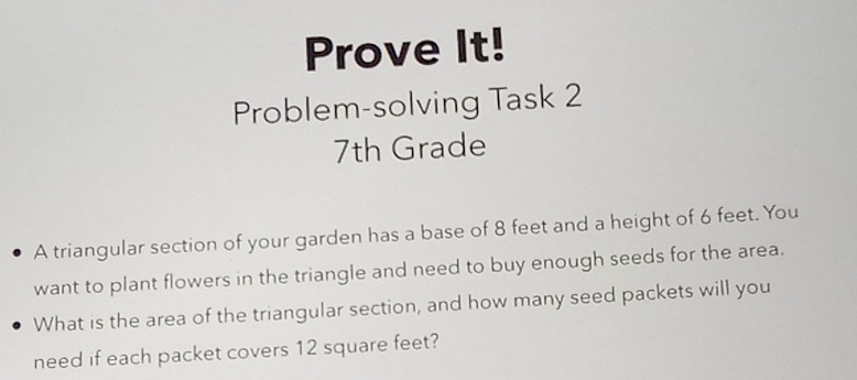 Prove It! 
Problem-solving Task 2 
7th Grade 
A triangular section of your garden has a base of 8 feet and a height of 6 feet. You 
want to plant flowers in the triangle and need to buy enough seeds for the area. 
What is the area of the triangular section, and how many seed packets will you 
need if each packet covers 12 square feet?