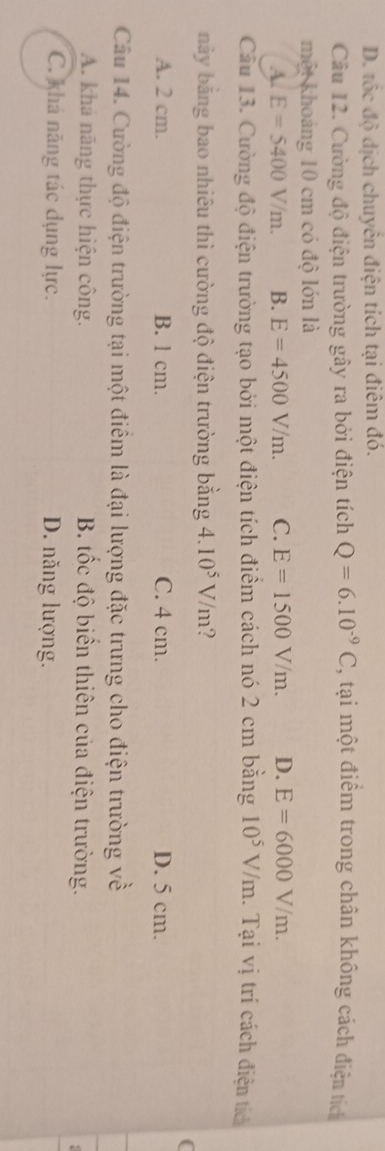 D. tốc độ dịch chuyên điện tích tại điêm đó.
Câu 12. Cường độ điện trường gây ra bởi điện tích Q=6.10^(-9)C , tại một điểm trong chân không cách điện tích
một khoảng 10 cm có độ lớn là
A. E=5400V/m. B. E=4500V/m. C. E=1500V/m. D. E=6000V/m. 
Câu 13. Cường độ điện trường tạo bởi một điện tích điểm cách nó 2 cm bằng 10^5V/m. Tại vị trí cách điện tích
bày bằng bao nhiêu thì cường độ điện trường bằng 4.10^5V/m 2
C
A. 2 cm. B. l cm. C. 4 cm. D. 5 cm.
Câu 14. Cường độ điện trường tại một điểm là đại lượng đặc trưng cho điện trường về
A. khả năng thực hiện công. B. tốc độ biển thiên của điện trường.
C. khả năng tác dụng lực. D. năng lượng.