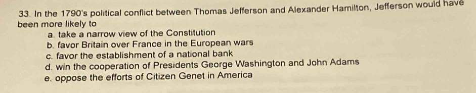 In the 1790's political conflict between Thomas Jefferson and Alexander Hamilton, Jefferson would have
been more likely to
a. take a narrow view of the Constitution
b favor Britain over France in the European wars
c. favor the establishment of a national bank
d. win the cooperation of Presidents George Washington and John Adams
e. oppose the efforts of Citizen Genet in America